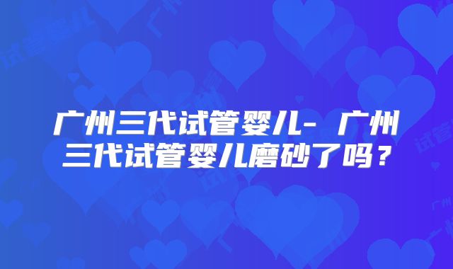 广州三代试管婴儿- 广州三代试管婴儿磨砂了吗？