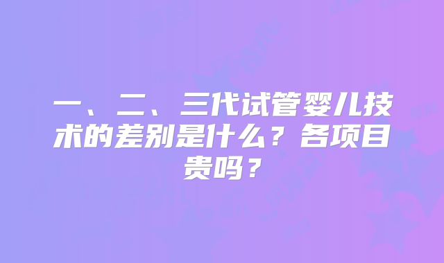 一、二、三代试管婴儿技术的差别是什么？各项目贵吗？