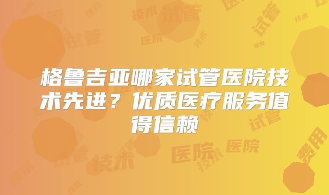 格鲁吉亚哪家试管医院技术先进？优质医疗服务值得信赖