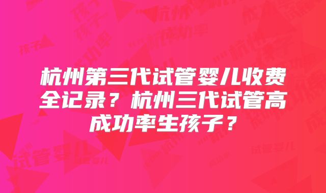 杭州第三代试管婴儿收费全记录？杭州三代试管高成功率生孩子？