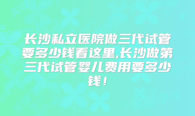 长沙私立医院做三代试管要多少钱看这里,长沙做第三代试管婴儿费用要多少钱！
