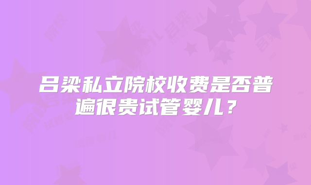 吕梁私立院校收费是否普遍很贵试管婴儿？