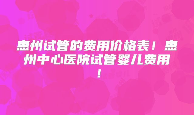 惠州试管的费用价格表！惠州中心医院试管婴儿费用！
