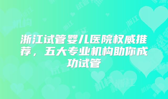 浙江试管婴儿医院权威推荐，五大专业机构助你成功试管