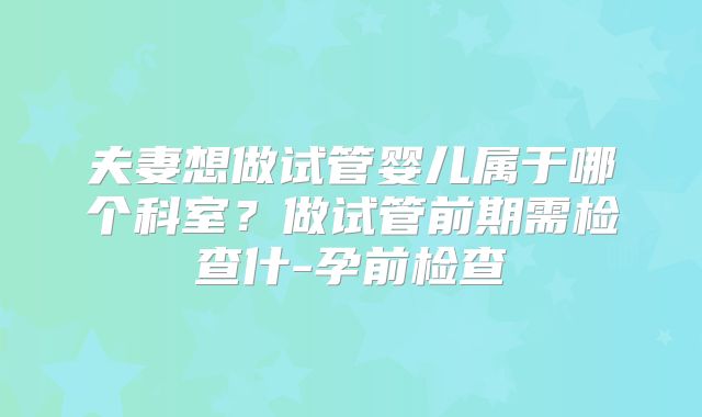 夫妻想做试管婴儿属于哪个科室？做试管前期需检查什-孕前检查
