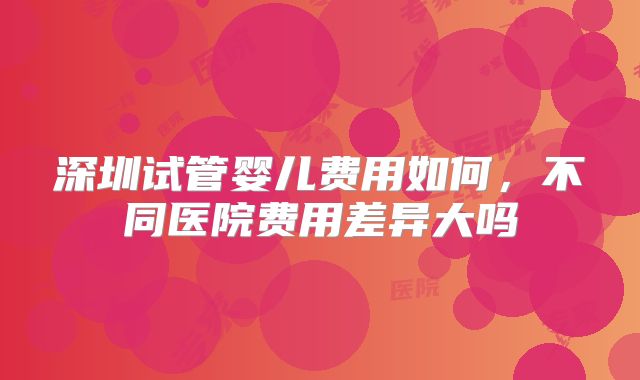 深圳试管婴儿费用如何,不同医院费用差异大吗