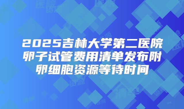 2025吉林大学第二医院卵子试管费用清单发布附卵细胞资源等待时间