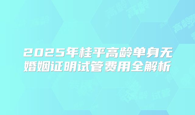 2025年桂平高龄单身无婚姻证明试管费用全解析