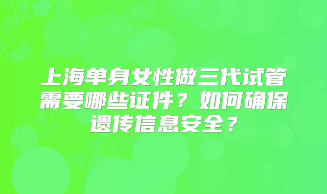 上海单身女性做三代试管需要哪些证件？如何确保遗传信息安全？