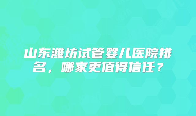 山东潍坊试管婴儿医院排名,哪家更值得信任?