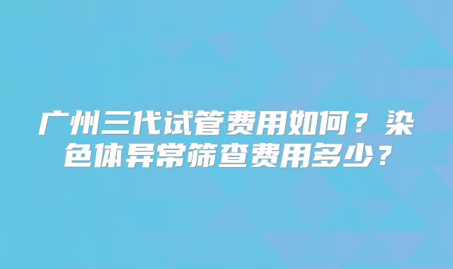 广州三代试管费用如何？染色体异常筛查费用多少？