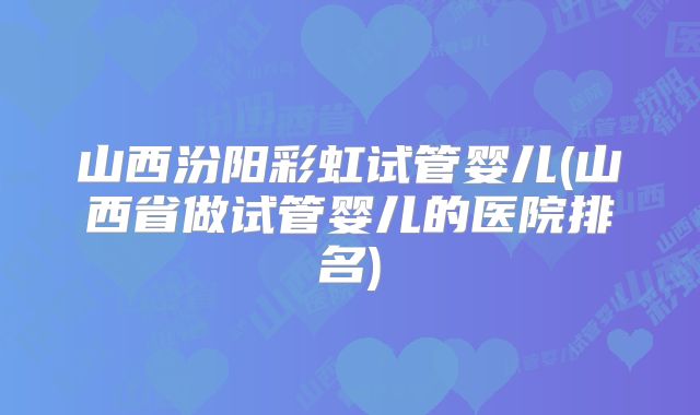 山西汾阳彩虹试管婴儿(山西省做试管婴儿的医院排名)