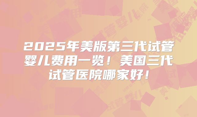 2025年美版第三代试管婴儿费用一览！美国三代试管医院哪家好！