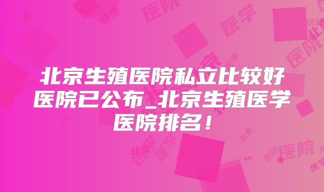 北京生殖医院私立比较好医院已公布_北京生殖医学医院排名!