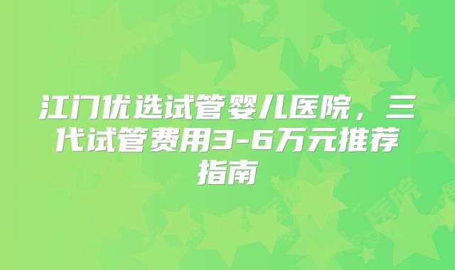 江门优选试管婴儿医院，三代试管费用3-6万元推荐指南