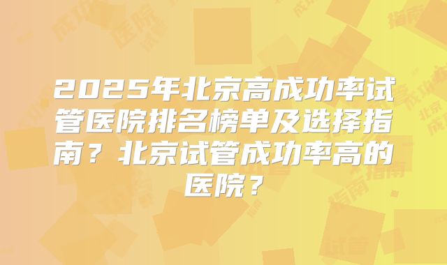 2025年北京高成功率试管医院排名榜单及选择指南？北京试管成功率高的医院？