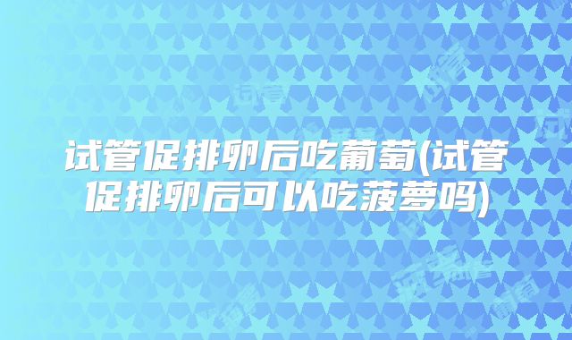 试管促排卵后吃葡萄(试管促排卵后可以吃菠萝吗)