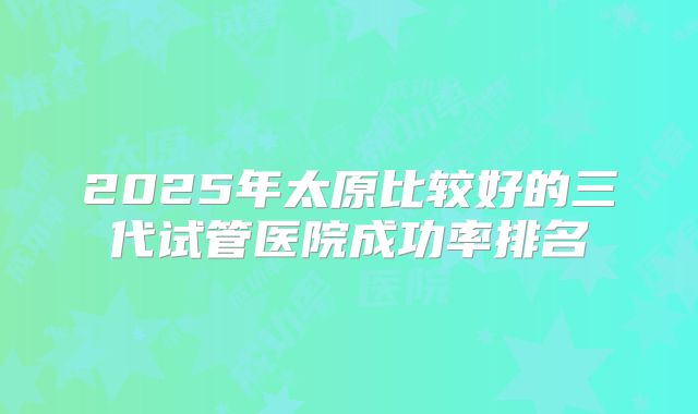 2025年太原比较好的三代试管医院成功率排名
