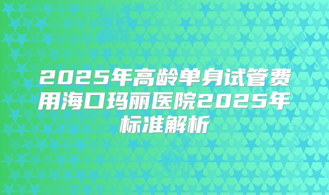 2025年高龄单身试管费用海口玛丽医院2025年标准解析