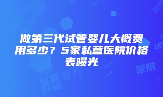 做第三代试管婴儿大概费用多少?5家私营医院价格表曝光