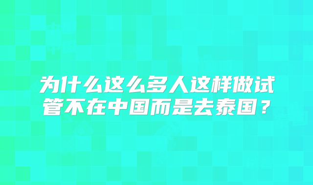 为什么这么多人这样做试管不在中国而是去泰国？