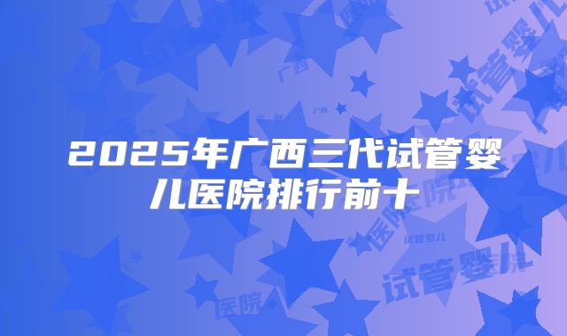 2025年广西三代试管婴儿医院排行前十