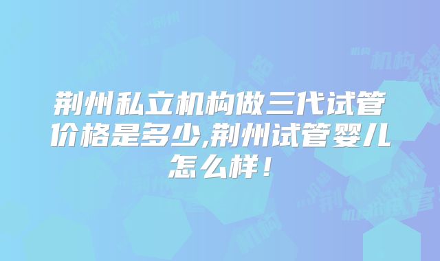 荆州私立机构做三代试管价格是多少,荆州试管婴儿怎么样!