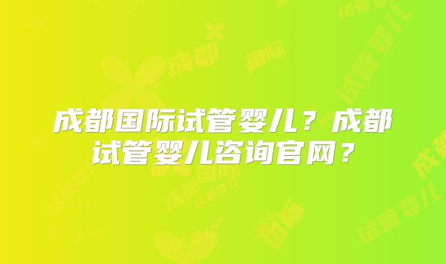 成都国际试管婴儿？成都试管婴儿咨询官网？