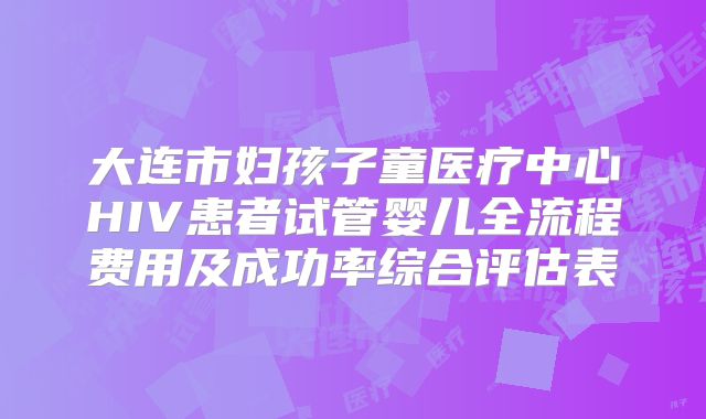 大连市妇孩子童医疗中心HIV患者试管婴儿全流程费用及成功率综合评估表