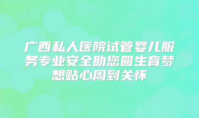 广西私人医院试管婴儿服务专业安全助您圆生育梦想贴心周到关怀