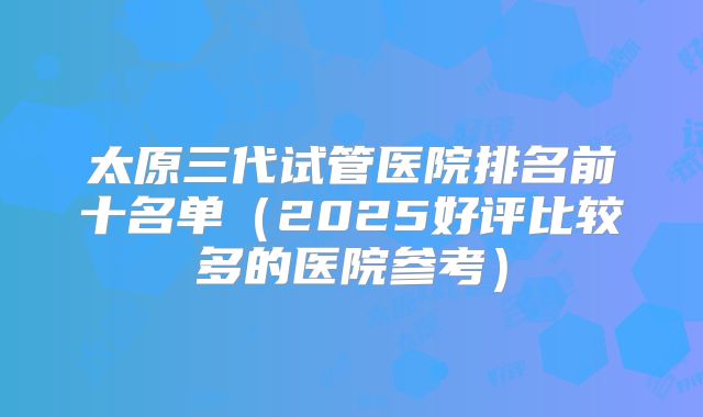 太原三代试管医院排名前十名单（2025好评比较多的医院参考）