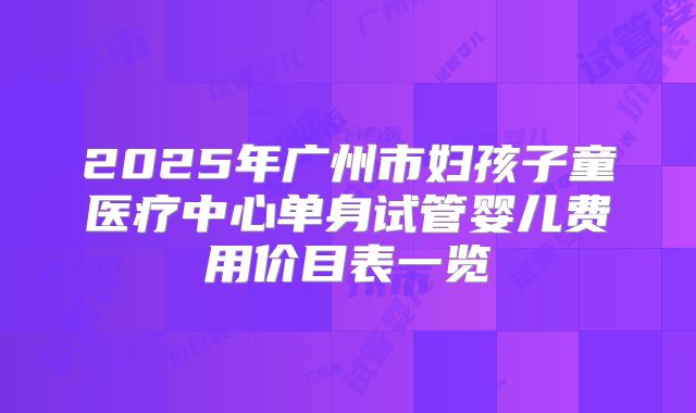 2025年广州市妇孩子童医疗中心单身试管婴儿费用价目表一览