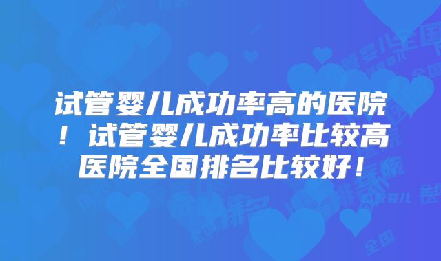 试管婴儿成功率高的医院!试管婴儿成功率比较高医院全国排名比较好!