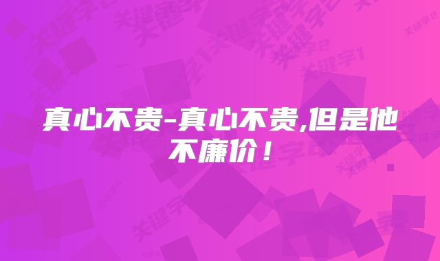 真心不贵-真心不贵,但是他不廉价!
