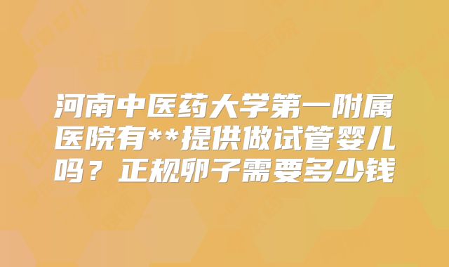 河南中医药大学第一附属医院有**提供做试管婴儿吗？正规卵子需要多少钱