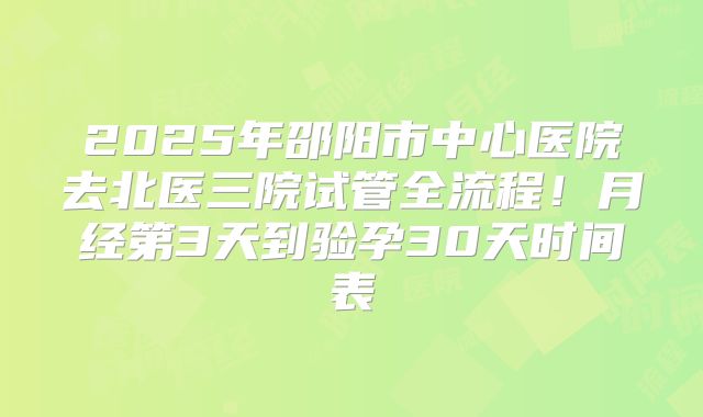 2025年邵阳市中心医院去北医三院试管全流程！月经第3天到验孕30天时间表