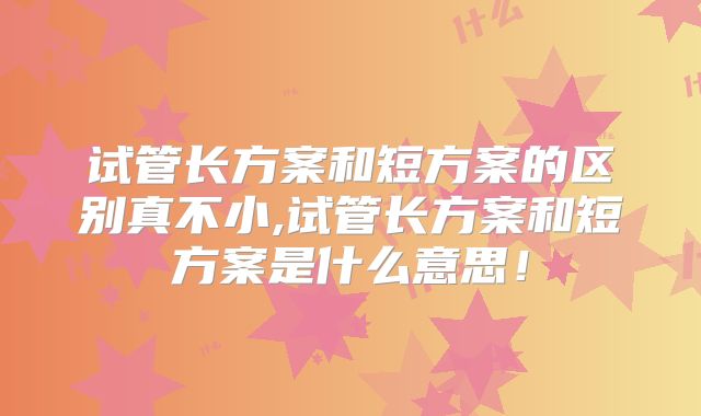试管长方案和短方案的区别真不小,试管长方案和短方案是什么意思！