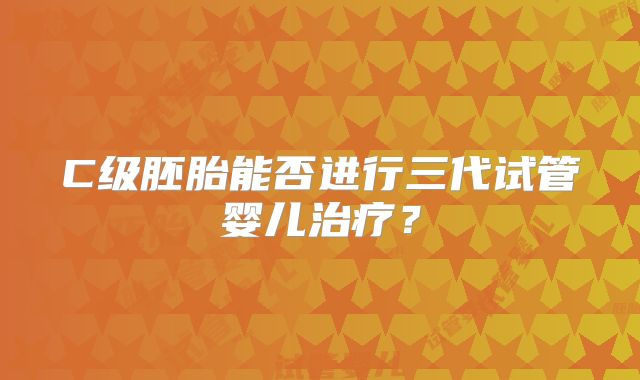 C级胚胎能否进行三代试管婴儿治疗？