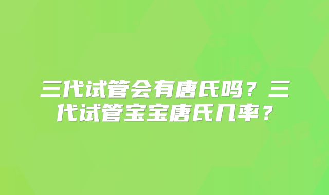三代试管会有唐氏吗?三代试管宝宝唐氏几率?