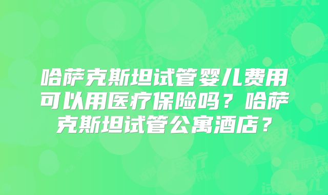 哈萨克斯坦试管婴儿费用可以用医疗保险吗？哈萨克斯坦试管公寓酒店？