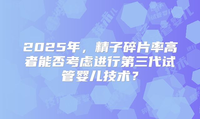 2025年，精子碎片率高者能否考虑进行第三代试管婴儿技术？