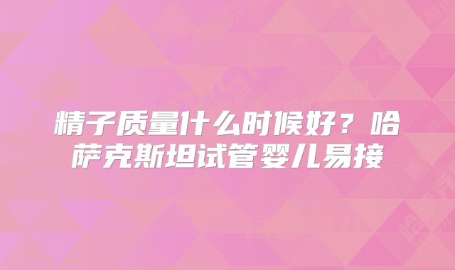 精子质量什么时候好？哈萨克斯坦试管婴儿易接