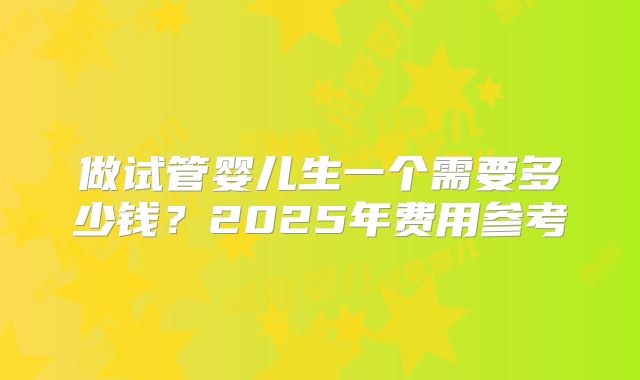 做试管婴儿生一个需要多少钱？2025年费用参考
