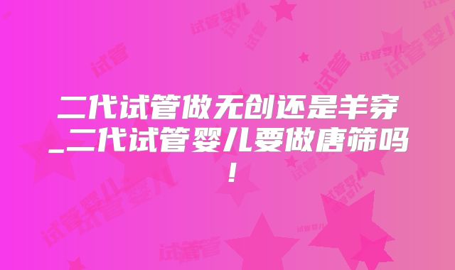 二代试管做无创还是羊穿_二代试管婴儿要做唐筛吗！