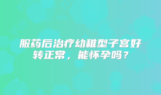 服药后治疗幼稚型子宫好转正常，能怀孕吗？