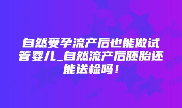 自然受孕流产后也能做试管婴儿_自然流产后胚胎还能送检吗！