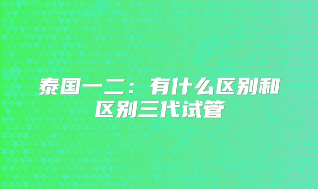 泰国一二：有什么区别和区别三代试管