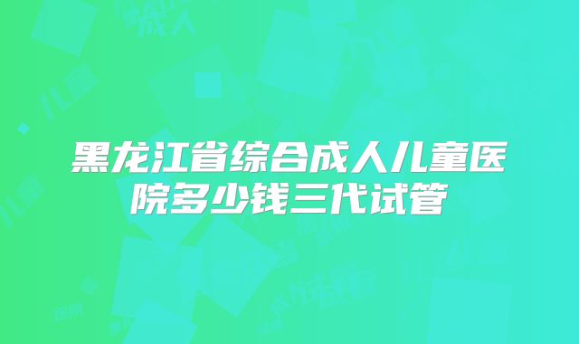 黑龙江省综合成人儿童医院多少钱三代试管