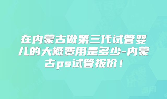 在内蒙古做第三代试管婴儿的大概费用是多少-内蒙古ps试管报价！