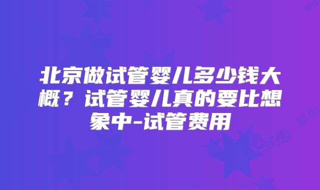 北京做试管婴儿多少钱大概？试管婴儿真的要比想象中-试管费用